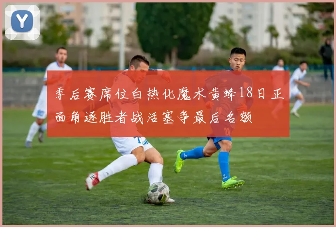 季后赛席位白热化魔术黄蜂18日正面角逐胜者战活塞争最后名额