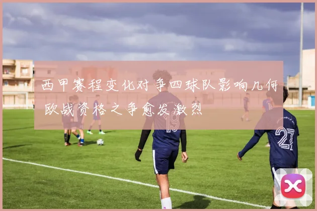 西甲赛程变化对争四球队影响几何 欧战资格之争愈发激烈