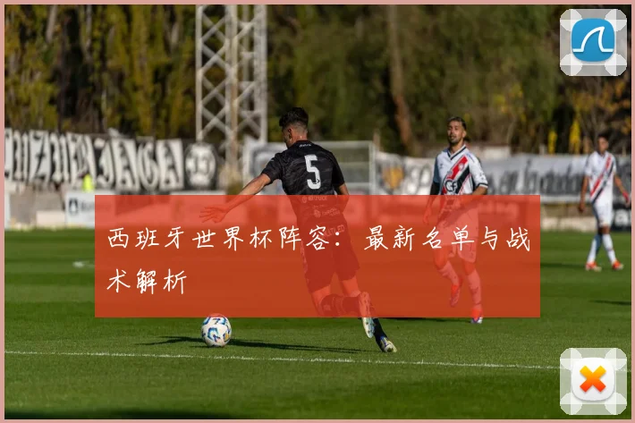 西班牙世界杯阵容：最新名单与战术解析